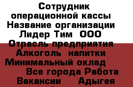 Сотрудник операционной кассы › Название организации ­ Лидер Тим, ООО › Отрасль предприятия ­ Алкоголь, напитки › Минимальный оклад ­ 21 500 - Все города Работа » Вакансии   . Адыгея респ.,Адыгейск г.